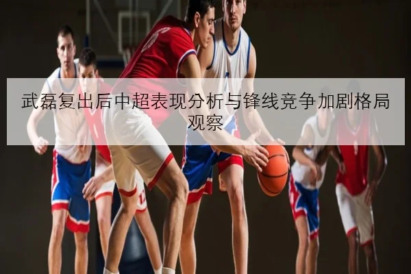 武磊复出后中超表现分析与锋线竞争加剧格局观察